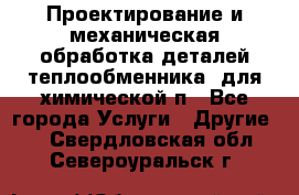 Проектирование и механическая обработка деталей теплообменника  для химической п - Все города Услуги » Другие   . Свердловская обл.,Североуральск г.